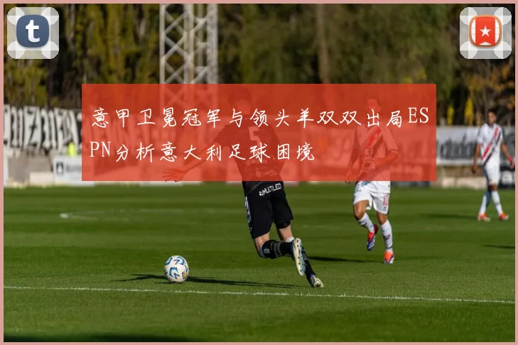意甲卫冕冠军与领头羊双双出局ESPN分析意大利足球困境