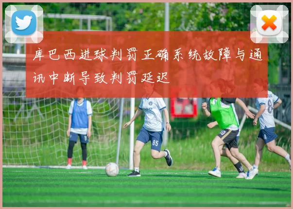 库巴西进球判罚正确系统故障与通讯中断导致判罚延迟