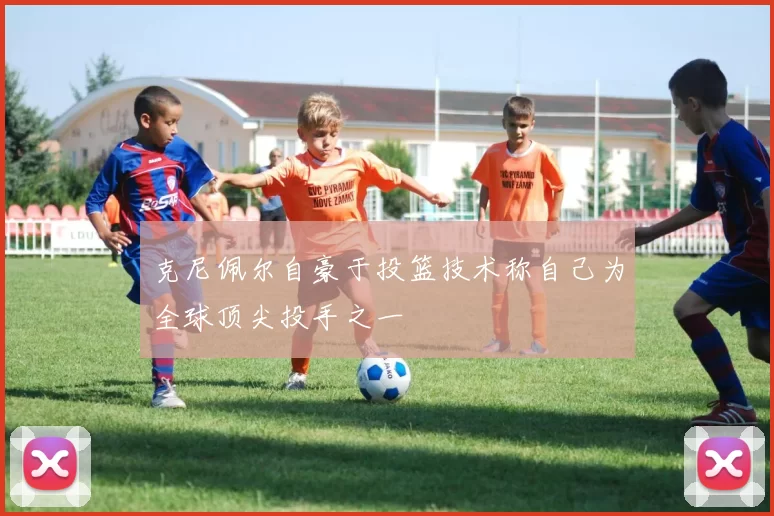 克尼佩尔自豪于投篮技术称自己为全球顶尖投手之一