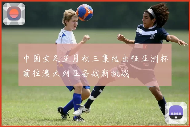 中国女足正月初三集结出征亚洲杯前往澳大利亚备战新挑战
