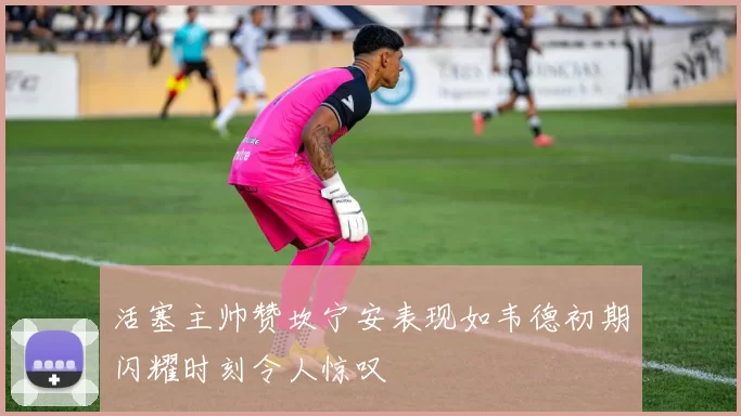 活塞主帅赞坎宁安表现如韦德初期闪耀时刻令人惊叹