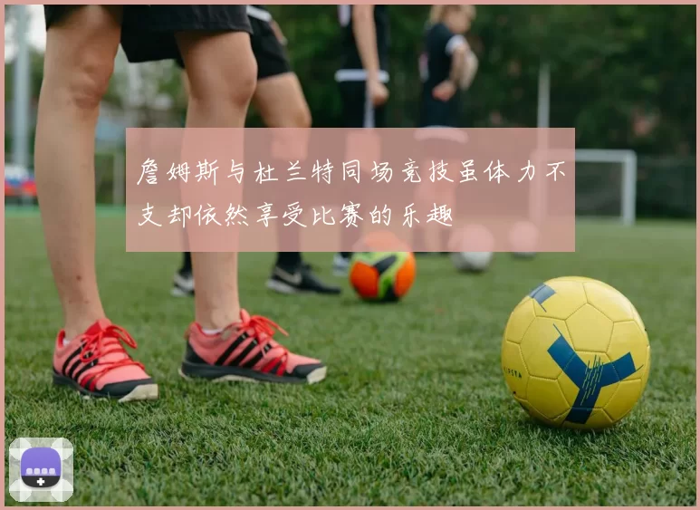詹姆斯与杜兰特同场竞技虽体力不支却依然享受比赛的乐趣