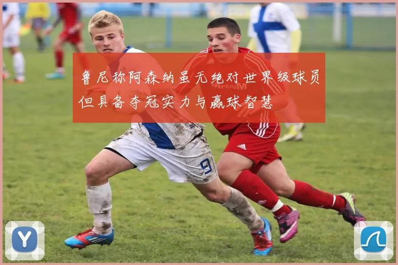 鲁尼称阿森纳虽无绝对世界级球员但具备夺冠实力与赢球智慧