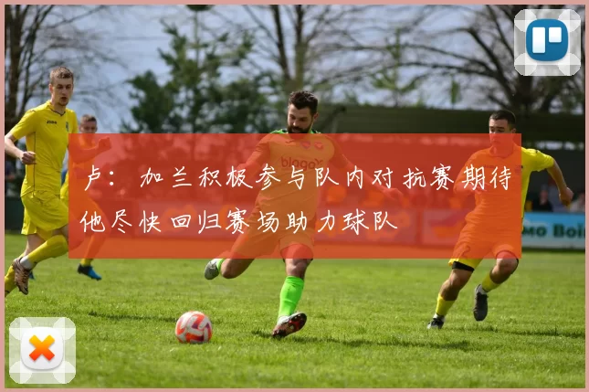 卢：加兰积极参与队内对抗赛期待他尽快回归赛场助力球队