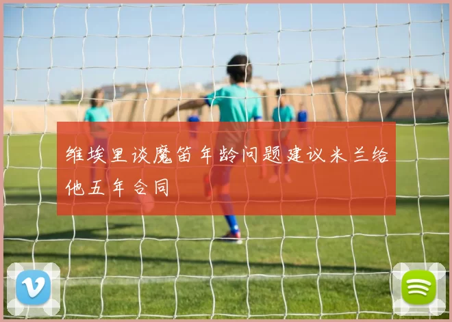 维埃里谈魔笛年龄问题建议米兰给他五年合同