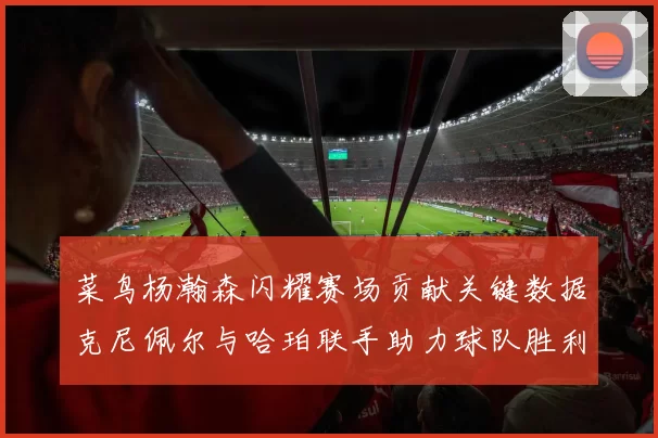 菜鸟杨瀚森闪耀赛场贡献关键数据克尼佩尔与哈珀联手助力球队胜利