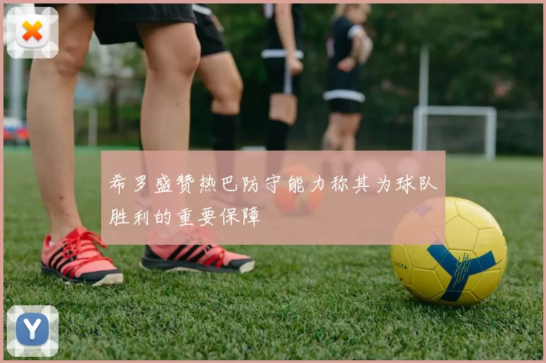 希罗盛赞热巴防守能力称其为球队胜利的重要保障