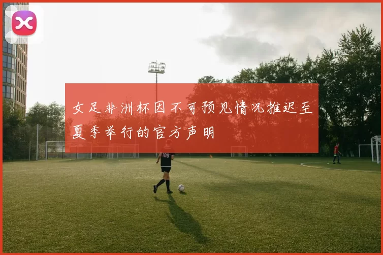 女足非洲杯因不可预见情况推迟至夏季举行的官方声明