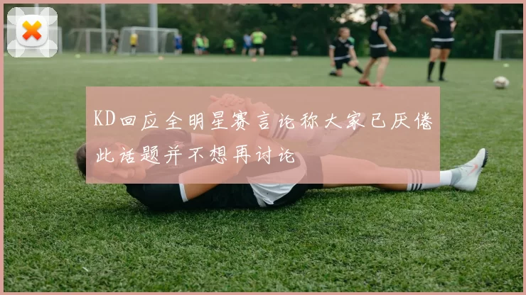 KD回应全明星赛言论称大家已厌倦此话题并不想再讨论