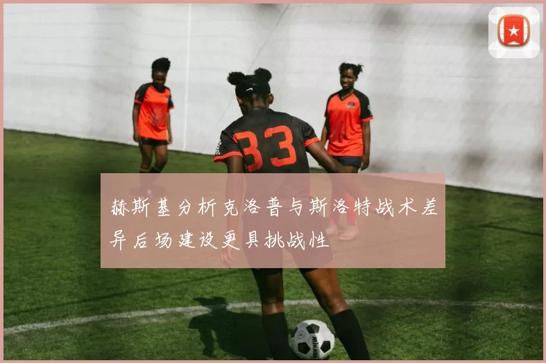 赫斯基分析克洛普与斯洛特战术差异后场建设更具挑战性