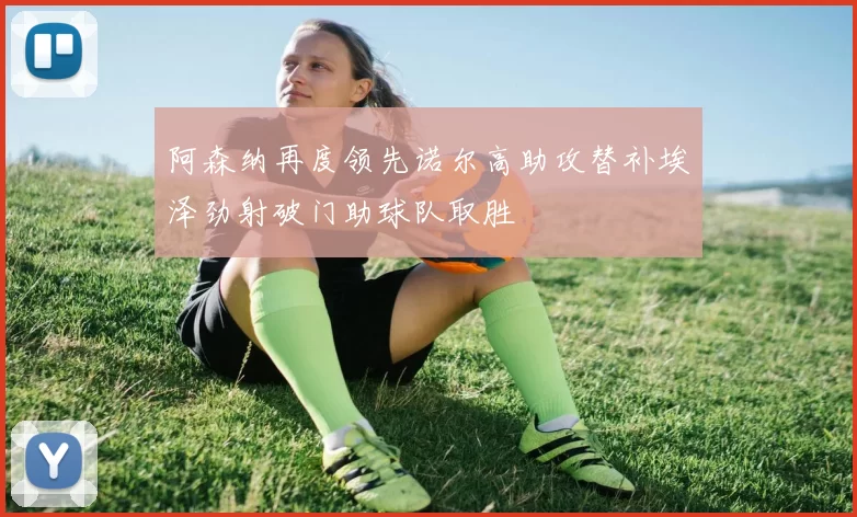 阿森纳再度领先诺尔高助攻替补埃泽劲射破门助球队取胜