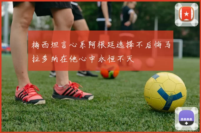 梅西坦言心系阿根廷选择不后悔马拉多纳在他心中永恒不灭