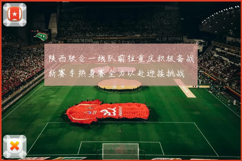 陕西联合一线队前往重庆积极备战新赛季热身赛全力以赴迎接挑战