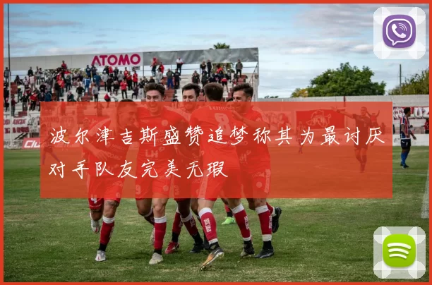 波尔津吉斯盛赞追梦称其为最讨厌对手队友完美无瑕