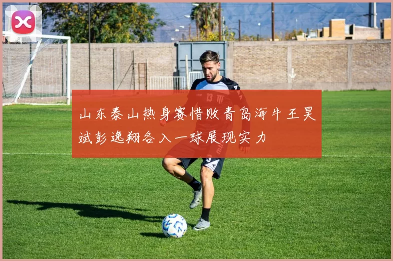 山东泰山热身赛惜败青岛海牛王昊斌彭逸翔各入一球展现实力