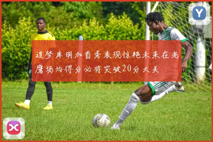 追梦库明加首秀表现惊艳未来在老鹰场均得分必将突破20分大关