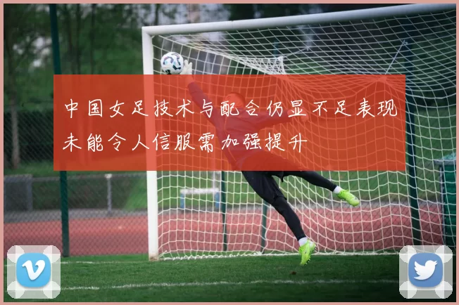 中国女足技术与配合仍显不足表现未能令人信服需加强提升