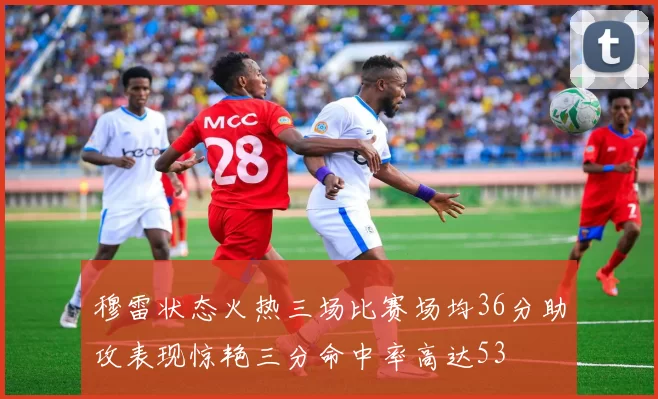 穆雷状态火热三场比赛场均36分助攻表现惊艳三分命中率高达53